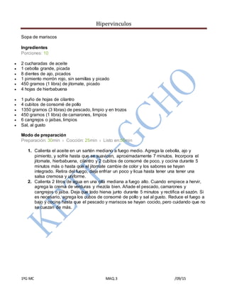 Hipervinculos
1ºG MC MAQ.3 /09/15
Sopa de mariscos
Ingredientes
Porciones: 10
 2 cucharadas de aceite
 1 cebolla grande, picada
 8 dientes de ajo, picados
 1 pimiento morrón rojo, sin semillas y picado
 450 gramos (1 libra) de jitomate, picado
 4 hojas de hierbabuena
 1 puño de hojas de cilantro
 4 cubitos de consomé de pollo
 1350 gramos (3 libras) de pescado, limpio y en trozos
 450 gramos (1 libra) de camarones, limpios
 6 cangrejos o jaibas, limpios
 Sal, al gusto
Modo de preparación
Preparación: 30min › Cocción: 25min › Listo en:55min
1. Calienta el aceite en un sartén mediano a fuego medio. Agrega la cebolla, ajo y
pimiento, y sofríe hasta que se suavicen, aproximadamente 7 minutos. Incorpora el
jitomate, hierbabuena, cilantro y 2 cubitos de consomé de poco, y cocina durante 5
minutos más o hasta que el jitomate cambie de color y los sabores se hayan
integrado. Retira del fuego, deja enfriar un poco y licua hasta tener una tener una
salsa cremosa y uniforme.
2. Calienta 2 litros de agua en una olla mediana a fuego alto. Cuando empiece a hervir,
agrega la crema de verduras y mezcla bien. Añade el pescado, camarones y
cangrejos o jaiba. Deja que todo hierva junto durante 5 minutos y rectifica el sazón. Si
es necesario, agrega los cubos de consomé de pollo y sal al gusto. Reduce el fuego a
bajo y cocina hasta que el pescado y mariscos se hayan cocido, pero cuidando que no
se cuezan de más.
 
