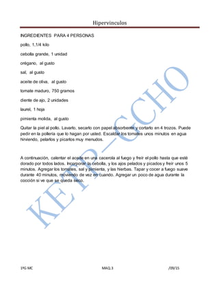 Hipervinculos
1ºG MC MAQ.3 /09/15
INGREDIENTES PARA 4 PERSONAS
pollo, 1,1/4 kilo
cebolla grande, 1 unidad
orégano, al gusto
sal, al gusto
aceite de oliva, al gusto
tomate maduro, 750 gramos
diente de ajo, 2 unidades
laurel, 1 hoja
pimienta molida, al gusto
Quitar la piel al pollo. Lavarlo, secarlo con papel absorbente y cortarlo en 4 trozos. Puede
pedir en la pollería que lo hagan por usted. Escaldar los tomates unos minutos en agua
hirviendo, pelarlos y picarlos muy menudos.
A continuación, calentar el aceite en una cacerola al fuego y freír el pollo hasta que esté
dorado por todos lados. Incorporar la cebolla, y los ajos pelados y picados y freír unos 5
minutos. Agregar los tomates, sal y pimienta, y las hierbas. Tapar y cocer a fuego suave
durante 40 minutos, moviendo de vez en cuando. Agregar un poco de agua durante la
cocción si ve que se queda seco.
 