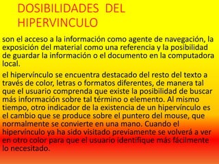 DOSIBILIDADES DEL
HIPERVINCULO
son el acceso a la información como agente de navegación, la
exposición del material como una referencia y la posibilidad
de guardar la información o el documento en la computadora
local.
el hipervínculo se encuentra destacado del resto del texto a
través de color, letras o formatos diferentes, de manera tal
que el usuario comprenda que existe la posibilidad de buscar
más información sobre tal término o elemento. Al mismo
tiempo, otro indicador de la existencia de un hipervínculo es
el cambio que se produce sobre el puntero del mouse, que
normalmente se convierte en una mano. Cuando el
hipervínculo ya ha sido visitado previamente se volverá a ver
en otro color para que el usuario identifique más fácilmente
lo necesitado.
 