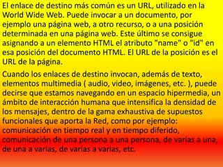 El enlace de destino más común es un URL, utilizado en la
World Wide Web. Puede invocar a un documento, por
ejemplo una página web, a otro recurso, o a una posición
determinada en una página web. Este último se consigue
asignando a un elemento HTML el atributo "name" o "id" en
esa posición del documento HTML. El URL de la posición es el
URL de la página.
Cuando los enlaces de destino invocan, además de texto,
elementos multimedia ( audio, video, imágenes, etc. ), puede
decirse que estamos navegando en un espacio hipermedia, un
ámbito de interacción humana que intensifica la densidad de
los mensajes, dentro de la gama exhaustiva de supuestos
funcionales que aporta la Red, como por ejemplo:
comunicación en tiempo real y en tiempo diferido,
comunicación de una persona a una persona, de varias a una,
de una a varias, de varias a varias, etc.
 