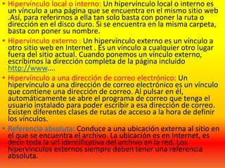 • Hipervínculo local o interno: Un hipervínculo local o interno es
un vínculo a una página que se encuentra en el mismo sitio web
.Así, para referirnos a ella tan solo basta con poner la ruta o
dirección en el disco duro. Si se encuentra en la misma carpeta,
basta con poner su nombre.
• Hipervínculo externo : Un hipervínculo externo es un vínculo a
otro sitio web en Internet . Es un vínculo a cualquier otro lugar
fuera del sitio actual. Cuando ponemos un vínculo externo,
escribimos la dirección completa de la página incluido
http://www....
• Hipervínculo a una dirección de correo electrónico: Un
hipervínculo a una dirección de correo electrónico es un vínculo
que contiene una dirección de correo. Al pulsar en él,
automáticamente se abre el programa de correo que tenga el
usuario instalado para poder escribir a esa dirección de correo.
Existen diferentes clases de rutas de acceso a la hora de definir
los vínculos.
• Referencia absoluta: Conduce a una ubicación externa al sitio en
el que se encuentra el archivo. La ubicación es en Internet, es
decir toda la url identificativa del archivo en la red. Los
hipervínculos externos siempre deben tener una referencia
absoluta.
 
