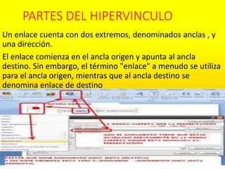 PARTES DEL HIPERVINCULO
Un enlace cuenta con dos extremos, denominados anclas , y
una dirección.
El enlace comienza en el ancla origen y apunta al ancla
destino. Sin embargo, el término "enlace" a menudo se utiliza
para el ancla origen, mientras que al ancla destino se
denomina enlace de destino
 