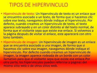 TIPOS DE HIPERVINCULO
• Hipervínculo de texto: Un hipervínculo de texto es un enlace que
se encuentra asociado a un texto, de forma que si hacemos clic
sobre ese texto, navegamos dónde indique el hipervínculo. Por
defecto, cuando creamos un hipervínculo de texto, el texto
aparece subrayado y en un color distinto al del texto normal, de
forma que el visitante sepa que existe ese enlace. Si volvemos a
la página después de visitar el enlace, este aparecerá con otro
tono también.
• Hipervínculo de imagen: Un hipervínculo de imagen es un enlace
que se encuentra asociado a una imagen, de forma que si
hacemos clic sobre esa imagen, navegamos dónde indique el
hipervínculo. Por defecto cuando creamos un hipervínculo de
imagen, la imagen aparece rodeada de un borde con un color
llamativo para que el visitante sepa que existe ese enlace.Por
otra parte, los hipervínculos pueden referirse a páginas del
mismo sitio web o de otros sitios web.
 