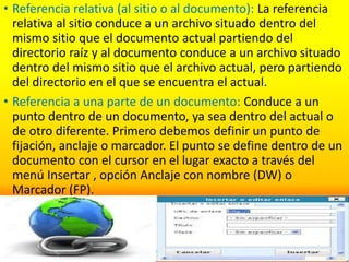 • Referencia relativa (al sitio o al documento): La referencia
relativa al sitio conduce a un archivo situado dentro del
mismo sitio que el documento actual partiendo del
directorio raíz y al documento conduce a un archivo situado
dentro del mismo sitio que el archivo actual, pero partiendo
del directorio en el que se encuentra el actual.
• Referencia a una parte de un documento: Conduce a un
punto dentro de un documento, ya sea dentro del actual o
de otro diferente. Primero debemos definir un punto de
fijación, anclaje o marcador. El punto se define dentro de un
documento con el cursor en el lugar exacto a través del
menú Insertar , opción Anclaje con nombre (DW) o
Marcador (FP).
 