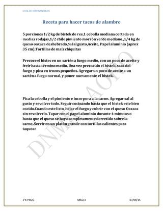 LISTA DE HIPERVINCULOS
1°K PROG MAQ 3 07/09/15
Receta para hacer tacos de alambre
5 porciones 1/2kg de bistek de res,1 cebollamedianacortada en
medias rodajas,1/2chile pimiento morrónverde mediano.,1/4 kg de
queso oaxaca deshebrado,Sal al gusto,Aceite, Papel aluminio (aprox
35 cm),Tortillas de maíz chiquitas
Precoce el bistec en un sarténa fuego medio, conun poco de aceite y
freír hasta término medio.Una vez precocido el bistek,saca del
fuego y pica en trozos pequeños.Agregar un poco de aceite a un
sarténa fuego normal,y poner nuevamente el bistek.
Picala cebollay el pimiento e incorporaa la carne. Agregar sal al
gusto y revolver todo.Seguir cocinando hasta que el bistek este bien
cocido.Cuando este listo ,bajar el fuego y cubrir conel queso Oaxaca
sin revolverlo.Tapar con el papel aluminio durante 4 minutos o
hasta que el queso se haya completamente derretido sobre la
carne,.Servir en un platóngrande con tortillas calientes para
taquear
 
