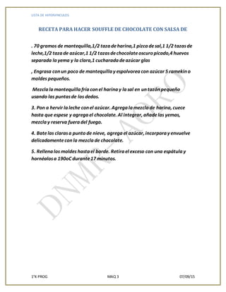 LISTA DE HIPERVINCULOS
1°K PROG MAQ 3 07/09/15
RECETA PARA HACER SOUFFLE DE CHOCOLATE CON SALSA DE
. 70 gramos de mantequilla,1/2 taza deharina,1 pizca desal,1 1/2 tazasde
leche,1/2 taza de azúcar,1 1/2 tazasdechocolateoscuro picado,4 huevos
separada la yema y la clara,1 cucharada deazúcar glas
, Engrasa con un poco de mantequilla y espolvorea con azúcar 5 ramekin o
moldes pequeños.
Mezcla la mantequilla fría con el harina y la sal en un tazón pequeño
usando las puntasde los dedos.
3. Pon a hervir la leche con el azúcar. Agrega la mezcla de harina, cuece
hasta que espese y agrega el chocolate. Al integrar, añadelas yemas,
mezcla y reserva fuera del fuego.
4. Batelas clarasa punto de nieve, agrega el azúcar, incorpora y envuelve
delicadamentecon la mezcla de chocolate.
5. Rellena los moldes hasta el borde. Retira el exceso con una espátula y
hornéalosa 190oC durante17 minutos.
 