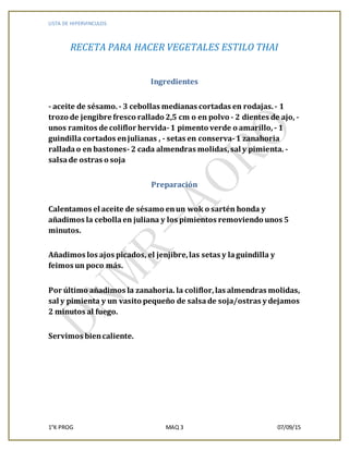 LISTA DE HIPERVINCULOS
1°K PROG MAQ 3 07/09/15
RECETA PARA HACER VEGETALES ESTILO THAI
Ingredientes
- aceite de sésamo. - 3 cebollas medianas cortadas en rodajas.- 1
trozo de jengibre fresco rallado 2,5 cm o en polvo - 2 dientes de ajo, -
unos ramitos de coliflor hervida-1 pimento verde o amarillo, - 1
guindilla cortados enjulianas , - setas en conserva-1 zanahoria
ralladao en bastones- 2 cada almendras molidas,sal y pimienta. -
salsade ostras o soja
Preparación
Calentamos el aceite de sésamo enun wok o sartén honda y
añadimos la cebollaen juliana y los pimientos removiendo unos 5
minutos.
Añadimos los ajos picados, el jenjibre,las setas y laguindilla y
feimos un poco más.
Por último añadimos la zanahoria. la coliflor,las almendras molidas,
sal y pimienta y un vasito pequeño de salsade soja/ostras y dejamos
2 minutos al fuego.
Servimos biencaliente.
 
