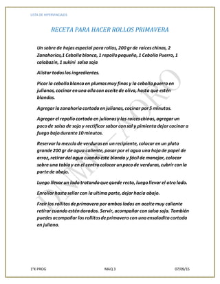 LISTA DE HIPERVINCULOS
1°K PROG MAQ 3 07/09/15
RECETA PARA HACER ROLLOS PRIMAVERA
Un sobre de hojasespecial para rollos, 200 gr de raíceschinas, 2
Zanahorias,1 Cebolla blanca, 1 repollo pequeño, 1 Cebolla Puerro, 1
calabazín, 1 sukini salsa soja
Alistar todoslos ingredientes.
Picar la cebolla blanca en plumasmuy finas y la cebolla puerro en
julianas, cocinar en una olla con aceitede oliva, hasta que estén
blandas.
Agregar la zanahoria cortada en julianas, cocinar por 5 minutos.
Agregar el repollo cortado en julianasy las raíceschinas, agregar un
poco de salsa de soja y rectificar sabor con sal y pimienta dejar cocinar a
fuego bajo durante10 minutos.
Reservar la mezcla de verdurasen un recipiente, colocar en un plato
grande200 gr de agua caliente, pasar por el agua una hoja de papel de
arroz, retirar del agua cuando este blanda y fácil de manejar, colocar
sobre una tabla y en el centro colocar un poco de verduras, cubrir con la
partede abajo.
Luego llevar un lado tratando quequede recto, luego llevar el otro lado.
Enrollar hasta sellar con la ultima parte, dejar hacia abajo.
Freír los rollitosdeprimavera por ambos lados en aceitemuy caliente
retirar cuando estén dorados. Servir, acompañar con salsa soja. También
puedes acompañar los rollitosdeprimavera con una ensaladita cortada
en juliana.
 