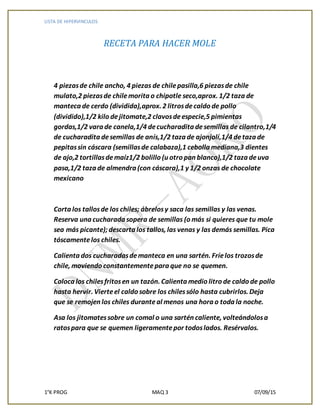 LISTA DE HIPERVINCULOS
1°K PROG MAQ 3 07/09/15
RECETA PARA HACER MOLE
4 piezasde chile ancho, 4 piezas de chilepasilla,6 piezasde chile
mulato,2 piezasde chilemorita o chipotle seco,aprox. 1/2 taza de
manteca de cerdo (dividida),aprox. 2 litrosdecaldo de pollo
(dividido),1/2 kilo dejitomate,2 clavosdeespecie,5 pimientas
gordas,1/2 vara de canela,1/4 decucharadita desemillas de cilantro,1/4
de cucharadita desemillas de anís,1/2 taza de ajonjolí,1/4 detaza de
pepitassin cáscara (semillasde calabaza),1 cebolla mediana,3 dientes
de ajo,2 tortillasdemaíz1/2 bolillo (u otro pan blanco),1/2 taza deuva
pasa,1/2 taza de almendra (con cáscara),1 y 1/2 onzas de chocolate
mexicano
Corta los tallosde los chiles; ábrelosy saca las semillas y las venas.
Reserva una cucharada sopera de semillas (o más si quieres que tu mole
sea más picante);descarta los tallos, las venas y las demás semillas. Pica
tóscamentelos chiles.
Calienta dos cucharadasdemanteca en una sartén. Fríelos trozosde
chile, moviendo constantementepara que no se quemen.
Coloca los chilesfritosen un tazón. Calienta medio litro de caldo de pollo
hasta hervir. Vierteel caldo sobre los chilessólo hasta cubrirlos. Deja
que se remojen los chiles duranteal menos una hora o toda la noche.
Asa los jitomatessobre un comal o una sartén caliente, volteándolosa
ratospara que se quemen ligeramentepor todoslados. Resérvalos.
 