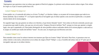 Ejemplo:
Supongamos que queremos crear un enlace que apunte al final de la página. Lo primero será colocar nuestro enlace origen. Este enlace
de origen es el que el usuario podrá hacer clic.
<a href="#abajo">Ir abajo</a>
Como podéis ver, el contenido del enlace es el texto "Ir abajo" y el destino, #abajo, es un punto de la misma página que todavía no
hemos definido. Ojo al símbolo "#": es él quien especifica al navegador que el enlace apunta a una sección en particular, a un punto
interno dentro de la misma página.
En segundo lugar, hay que generar un enlace en el destino, al que hemos llamado "ancla". Este enlace no llevará contenido, puesto que
no queremos que nadie lo pulse, sino que nos sirva de ancla. Tampoco llevará el atributo "href", porque no tiene que apuntar a ningún
lugar, sino que le apuntarán a él. Para poder distinguirlo de otros posibles enlaces realizados dentro de la misma página a cada ancla se
le asigna un nombre por medio del atributo "name". En este caso, la etiqueta que escribiremos será ésta:
<a name="abajo"></a>
Para entender cómo crear los enlaces internos nos tenemos que fijar en el name="abajo" del ancla. Pues bien, si queremos crear un
enlace interno a esta ancla, colocaremos en en enlace de origen el href="#abajo", o sea, el nombre del enlace más un "#" para que el
navegador sepa que es un enlace interno.
 