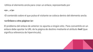 -Utiliza el elemento ancla para crear un enlace, representado por
<a>...</a>
-El contenido sobre el que pulsa el visitante se coloca dentro del elemento ancla:
<a>Enlace a otra página</a>
El problema del enlace de anterior no apunta a ningún sitio. Para convertirlo en un
enlace debe aportar la URL de la página de destino mediante el atributo href (que
significa referencia de hipervínculo).
 