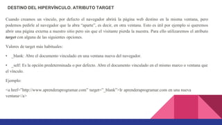DESTINO DEL HIPERVÍNCULO. ATRIBUTO TARGET
Cuando creamos un vínculo, por defecto el navegador abrirá la página web destino en la misma ventana, pero
podemos pedirle al navegador que la abra “aparte”, es decir, en otra ventana. Esto es útil por ejemplo si queremos
abrir una página externa a nuestro sitio pero sin que el visitante pierda la nuestra. Para ello utilizaremos el atributo
target con alguna de las siguientes opciones.
Valores de target más habituales:
• _blank: Abre el documento vinculado en una ventana nueva del navegador.
• _self: Es la opción predeterminada o por defecto. Abre el documento vinculado en el mismo marco o ventana que
el vínculo.
Ejemplo:
<a href=”http://www.aprenderaprogramar.com” target=”_blank”>Ir aprenderaprogramar.com en una nueva
ventana</a>
 
