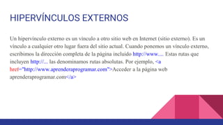 HIPERVÍNCULOS EXTERNOS
Un hipervínculo externo es un vínculo a otro sitio web en Internet (sitio externo). Es un
vínculo a cualquier otro lugar fuera del sitio actual. Cuando ponemos un vínculo externo,
escribimos la dirección completa de la página incluido http://www.... Estas rutas que
incluyen http://... las denominamos rutas absolutas. Por ejemplo, <a
href="http://www.aprenderaprogramar.com">Acceder a la página web
aprenderaprogramar.com</a>
 