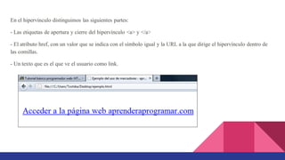 En el hipervínculo distinguimos las siguientes partes:
- Las etiquetas de apertura y cierre del hipervínculo <a> y </a>
- El atributo href, con un valor que se indica con el símbolo igual y la URL a la que dirige el hipervínculo dentro de
las comillas.
- Un texto que es el que ve el usuario como link.
 
