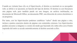 Cuando un visitante hace clic en el hipervínculo, el destino se mostrará en su navegador
web, se abrirá o se ejecutará, en función del tipo de destino. El destino es con frecuencia
otra página web, pero también puede ser una imagen, un archivo multimedia, un
documento de Microsoft Office, un documento PDF, una dirección de correo electrónico o
un programa.
Por tanto, con los hipervínculos podemos establecer “saltos” desde una página a otra,
incluso a puntos concretos dentro de páginas con contenidos extensos. Los hipervínculos
pueden asociarse a imágenes o a textos de modo que haciendo clic sobre ellos con el botón
izquierdo del ratón se accede automáticamente al destino asociado a ellos.
.
 