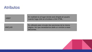 Atributos
HREF
ANCLAS
En realidad es el lugar donde será dirigido el usuario
cuando haga click en el enlace o link HTML.
Es utilizado para vincular dos secciones de la misma
página. Así que necesitamos darle un nombre a esas
secciones.
 