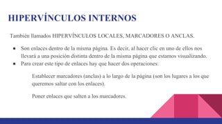 HIPERVÍNCULOS INTERNOS
También llamados HIPERVÍNCULOS LOCALES, MARCADORES O ANCLAS.
● Son enlaces dentro de la misma página. Es decir, al hacer clic en uno de ellos nos
llevará a una posición distinta dentro de la misma página que estamos visualizando.
● Para crear este tipo de enlaces hay que hacer dos operaciones:
Establecer marcadores (anclas) a lo largo de la página (son los lugares a los que
queremos saltar con los enlaces).
Poner enlaces que salten a los marcadores.
 