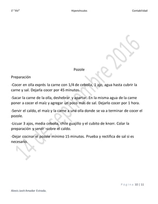 1° “AV” Hipervínculos Contabilidad
P á g i n a 10 | 11
Alexis Javit Amador Estrada.
Pozole
Preparación
-Cocer en olla exprés la carne con 1/4 de cebolla, 1 ajo, agua hasta cubrir la
carne y sal. Dejarla cocer por 45 minutos.
-Sacar la carne de la olla, deshebrar y apartar. En la misma agua de la carne
poner a cocer el maíz y agregar un poco más de sal. Dejarlo cocer por 1 hora.
-Servir el caldo, el maíz y la carne a una olla donde se va a terminar de cocer el
pozole.
-Licuar 3 ajos, media cebolla, chile guajillo y el cubito de knorr. Colar la
preparación y servir -sobre el caldo.
-Dejar cocinar el pozole mínimo 15 minutos. Prueba y rectifica de sal si es
necesario.
 