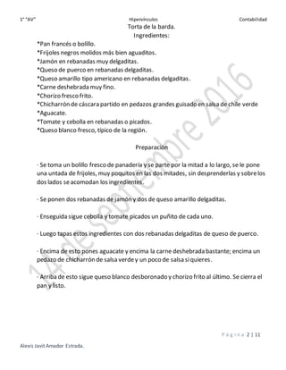 1° “AV” Hipervínculos Contabilidad
P á g i n a 2 | 11
Alexis Javit Amador Estrada.
Torta de la barda.
Ingredientes:
*Pan francés o bolillo.
*Frijoles negros molidos más bien aguaditos.
*Jamón en rebanadas muy delgaditas.
*Queso de puerco en rebanadas delgaditas.
*Queso amarillo tipo americano en rebanadas delgaditas.
*Carne deshebrada muy fino.
*Chorizo fresco frito.
*Chicharrón de cáscara partido en pedazos grandes guisado en salsa de chile verde
*Aguacate.
*Tomate y cebolla en rebanadas o picados.
*Queso blanco fresco, típico de la región.
Preparación
· Se toma un bolillo fresco de panadería y se parte por la mitad a lo largo, se le pone
una untada de frijoles, muy poquitos en las dos mitades, sin desprenderlas y sobrelos
dos lados seacomodan los ingredientes.
· Se ponen dos rebanadas de jamón y dos de queso amarillo delgaditas.
· Enseguida sigue cebolla y tomate picados un puñito de cada uno.
· Luego tapas estos ingredientes con dos rebanadas delgaditas de queso de puerco.
· Encima de esto pones aguacate y encima la carne deshebrada bastante; encima un
pedazo de chicharrón de salsa verdey un poco de salsa siquieres.
· Arriba de esto sigue queso blanco desboronado y chorizo frito al último. Se cierra el
pan y listo.
 