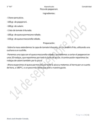 1° “AV” Hipervínculos Contabilidad
P á g i n a 3 | 11
Alexis Javit Amador Estrada.
Pizza de pepperoni.
Ingredientes:
-1 base para pizza.
-100 gr. de pepperoni.
-100 gr. de salami.
-1 lata de tomate triturado.
-100 gr. de queso parmesano rallado.
-150 gr. de queso mozzarella rallado.
Preparación:
-Sobrela masa extendemos la capa de tomate triturado, os i lo preferís frito, utilizando una
cuchara o un cuchillo.
-Ponemos una capa con el queso mozzarella rallado y procedemos a cortar el pepperonien
unas 20 rodajas, querepartimos por toda la base de pizzas. A continuación repartimos las
rodajas desalami también por la pizza.
-Ahora esparcimos el queso parmesano por toda la pizza y metemos al horno por un cuarto
de hora, a 180º C, o un poco más hasta que esté a nuestro gusto.
 