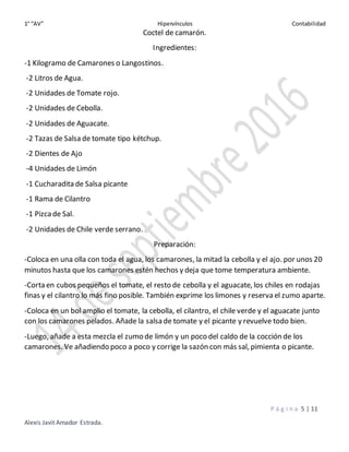 1° “AV” Hipervínculos Contabilidad
P á g i n a 5 | 11
Alexis Javit Amador Estrada.
Coctel de camarón.
Ingredientes:
-1 Kilogramo de Camarones o Langostinos.
-2 Litros de Agua.
-2 Unidades de Tomate rojo.
-2 Unidades de Cebolla.
-2 Unidades de Aguacate.
-2 Tazas de Salsa de tomate tipo kétchup.
-2 Dientes de Ajo
-4 Unidades de Limón
-1 Cucharadita de Salsa picante
-1 Rama de Cilantro
-1 Pizcade Sal.
-2 Unidades de Chile verde serrano.
Preparación:
-Coloca en una olla con toda el agua, los camarones, la mitad la cebolla y el ajo. por unos 20
minutos hasta que los camarones estén hechos y deja que tome temperatura ambiente.
-Corta en cubos pequeños el tomate, el resto de cebolla y el aguacate, los chiles en rodajas
finas y el cilantro lo más fino posible. También exprime los limones y reserva el zumo aparte.
-Coloca en un bol amplio el tomate, la cebolla, el cilantro, el chile verde y el aguacate junto
con los camarones pelados. Añade la salsa de tomate y el picante y revuelve todo bien.
-Luego, añade a esta mezcla el zumo de limón y un poco del caldo de la cocción de los
camarones. Ve añadiendo poco a poco y corrige la sazón con más sal, pimienta o picante.
 