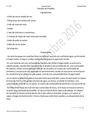 1° “AV” Hipervínculos Contabilidad
P á g i n a 6 | 11
Alexis Javit Amador Estrada.
Tamales de Picadillo.
Ingredientes:
-½ kilo de carne molida de res.
-750 gramos demanteca de cerdo.
-1 kilo de masa de maíz.
-1 papa.
-1 lata de chicharos y zanahorias.
-1 manojo de hojas de maíz secas para tamales.
-Caldo de pollo en polvo.
-Caldo de res en polvo.
-Sal de grano.
Preparación:
- Se corta las papas en cuadritos finos, semete en una olla con suficiente agua, ya hirviendo
a fuego medio, se tapa y sedeja cocinando hasta que la papa esté cocida.
-En una cacerola con una cucharada de manteca derretida a fuego medio seacitrona la
cebolla picada, cuando este transparente se añade la carne molida de res, una cucharadita
de cilantro, media cucharadita de caldo de res en polvo, un cuarto de cucharadita de
pimienta y una pizca de sal, hasta que la carneeste bien cocida, en ese punto se incorporan
las zanahorias y los chicharos y las papas, se le da una sancochada final a fuego medio.
-En un tazón se bate la manteca muy bien hasta que esté bien suave. En otro tazón secoloca
la masa de maíz y sele agrega una taza de agua, se amasa, seañade la manteca, una
cucharada de caldo de res en polvo, un cuarto de cucharadita de pimienta y una pizcade sal.
-Se rellenan las hojas de maíz con dos cucharadas demasa, se le hace un hueco al centro y
se pone una cucharada de picadillo, se cierra el tamal de los lados y de debajo, se colocan
los tamales en forma vertical dentro de la olla sobrela charolita, setapa y se cuecen al
vapor a fuego normaldurante 1 hora o hasta que estén bien cocidos y se desprendan de la
hoja.
 