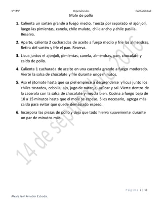 1° “AV” Hipervínculos Contabilidad
P á g i n a 7 | 11
Alexis Javit Amador Estrada.
Mole de pollo
1. Calienta un sartén grande a fuego medio. Tuesta por separado el ajonjolí,
luego las pimientas, canela, chile mulato, chile ancho y chile pasilla.
Reserva.
2. Aparte, calienta 2 cucharadas de aceite a fuego medio y fríe las almendras.
Retira del sartén y fríe el pan. Reserva.
3. Licua juntos el ajonjolí, pimientas, canela, almendras, pan, chocolate y
caldo de pollo.
4. Calienta 1 cucharada de aceite en una cacerola grande a fuego moderado.
Vierte la salsa de chocolate y fríe durante unos minutos.
5. Asa el jitomate hasta que su piel empiece a desprenderse y licua junto los
chiles tostados, cebolla, ajo, jugo de naranja, azúcar y sal. Vierte dentro de
la cacerola con la salsa de chocolate y mezcla bien. Cocina a fuego bajo de
10 a 15 minutos hasta que el mole se espese. Si es necesario, agrega más
caldo para evitar que quede demasiado espeso.
6. Incorpora las piezas de pollo y deja que todo hierva suavemente durante
un par de minutos más.
 