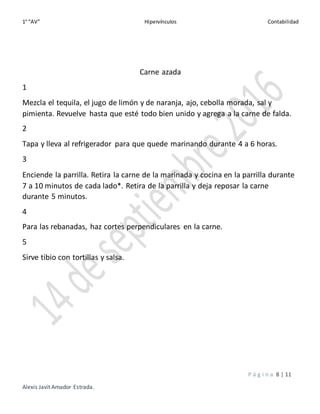 1° “AV” Hipervínculos Contabilidad
P á g i n a 8 | 11
Alexis Javit Amador Estrada.
Carne azada
1
Mezcla el tequila, el jugo de limón y de naranja, ajo, cebolla morada, sal y
pimienta. Revuelve hasta que esté todo bien unido y agrega a la carne de falda.
2
Tapa y lleva al refrigerador para que quede marinando durante 4 a 6 horas.
3
Enciende la parrilla. Retira la carne de la marinada y cocina en la parrilla durante
7 a 10 minutos de cada lado*. Retira de la parrilla y deja reposar la carne
durante 5 minutos.
4
Para las rebanadas, haz cortes perpendiculares en la carne.
5
Sirve tibio con tortillas y salsa.
 