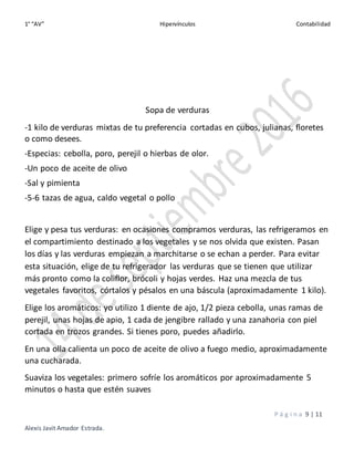 1° “AV” Hipervínculos Contabilidad
P á g i n a 9 | 11
Alexis Javit Amador Estrada.
Sopa de verduras
-1 kilo de verduras mixtas de tu preferencia cortadas en cubos, julianas, floretes
o como desees.
-Especias: cebolla, poro, perejil o hierbas de olor.
-Un poco de aceite de olivo
-Sal y pimienta
-5-6 tazas de agua, caldo vegetal o pollo
Elige y pesa tus verduras: en ocasiones compramos verduras, las refrigeramos en
el compartimiento destinado a los vegetales y se nos olvida que existen. Pasan
los días y las verduras empiezan a marchitarse o se echan a perder. Para evitar
esta situación, elige de tu refrigerador las verduras que se tienen que utilizar
más pronto como la coliflor, brócoli y hojas verdes. Haz una mezcla de tus
vegetales favoritos, córtalos y pésalos en una báscula (aproximadamente 1 kilo).
Elige los aromáticos: yo utilizo 1 diente de ajo, 1/2 pieza cebolla, unas ramas de
perejil, unas hojas de apio, 1 cada de jengibre rallado y una zanahoria con piel
cortada en trozos grandes. Si tienes poro, puedes añadirlo.
En una olla calienta un poco de aceite de olivo a fuego medio, aproximadamente
una cucharada.
Suaviza los vegetales: primero sofríe los aromáticos por aproximadamente 5
minutos o hasta que estén suaves
 