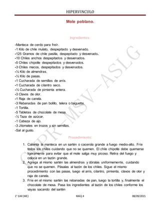HIPERVINCULO
1° GM(MC) MAQ 4 08/09/2015
Mole poblano.
Ingredientes:
-Manteca de cerdo para freír.
-1 Kilo de chile mulato, despepitado y desvenado.
-125 Gramos de chile pasilla, despepitado y desvenado.
-10 Chiles anchos despepitados y desvenados.
-5 Chiles chipotle despepitados y desvenados.
-3 Chiles mecos, despepitados y desvenados.
-½ Kilo de almendras.
-½ Kilo de pasas.
-1 Cucharada de semillas de anís.
-1 Cucharada de cilantro seco.
-½ Cucharada de pimienta entera.
-3 Clavos de olor.
-1 Raja de canela.
-3 Rebanadas de pan bolillo, telera o baguette.
-1 Tortilla.
-5 Tabletas de chocolate de mesa.
-½ Taza de azúcar.
-1 Cabeza de ajo.
-3 Jitomates en trozos y sin semillas.
-Sal al gusto.
Procedimiento:
1. Calienta la manteca en un sartén o cacerola grande a fuego medio-alto. Fríe
todos los chiles cuidando que no se quemen. El chile chipotle debe quemarse
ligeramente para evitar que el mole salga muy picoso. Retira del fuego y
coloca en un tazón grande.
2. Agrega al mismo sartén las almendras y dóralas uniformemente, cuidando
que no se quemen. Pásalas al tazón de los chiles. Sigue el mismo
procedimiento con las pasas, luego el anís, cilantro, pimienta, clavos de olor y
raja de canela.
3. Fríe en el mismo sartén las rebanadas de pan, luego la tortilla y, finalmente el
chocolate de mesa. Pasa los ingredientes al tazón de los chiles conforme los
vayas sacando del sartén
 