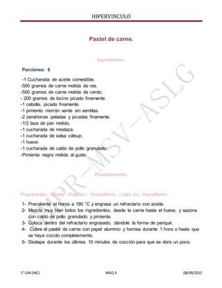 HIPERVINCULO
1° GM(MC) MAQ 4 08/09/2015
Pastel de carne.
Ingredientes:
Porciones: 6
-1 Cucharada de aceite comestible.
-500 gramos de carne molida de res.
-500 gramos de carne molida de cerdo.
- 200 gramos de tocino picado finamente.
-1 cebolla, picado finamente.
-1 pimiento morrón verde sin semillas.
-2 zanahorias peladas y picadas finamente.
-1/2 taza de pan molido.
-1 cucharada de mostaza.
-1 cucharada de salsa cátsup.
-1 huevo.
-1 cucharada de caldo de pollo granulado.
-Pimienta negra molida al gusto.
Procedimiento:
Preparación: 20min › Cocción: 1hora30min › Listo en: 1hora50min
1- Precalienta el horno a 180 °C y engrasa un refractario con aceite.
2- Mezcla muy bien todos los ingredientes, desde la carne hasta el huevo, y sazona
con caldo de pollo granulado y pimienta.
3- Coloca dentro del refractario engrasado, dándole la forma de panqué.
4- Cubre el pastel de carne con papel aluminio y hornea durante 1 hora o hasta que
se haya cocido completamente.
5- Destapa durante los últimos 10 minutos de cocción para que se dore un poco.
 