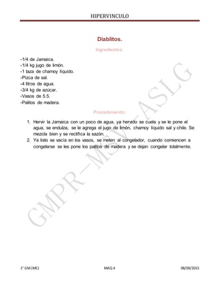 HIPERVINCULO
1° GM(MC) MAQ 4 08/09/2015
Diablitos.
Ingredientes:
-1/4 de Jamaica.
-1/4 kg jugo de limón.
-1 taza de chamoy líquido.
-Pizca de sal.
-4 litros de agua.
-3/4 kg de azúcar.
-Vasos de 5.5.
-Palitos de madera.
Procedimiento:
1. Hervir la Jamaica con un poco de agua, ya hervido se cuela y se le pone el
agua, se endulza, se le agrega el jugo de limón, chamoy líquido sal y chile. Se
mezcla bien y se rectifica la sazón.
2. Ya listo se vacía en los vasos, se meten al congelador, cuando comiencen a
congelarse se les pone los palitos de madera y se dejan congelar totalmente.
 