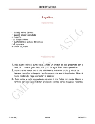 HIPERVINCULO
1° GM(MC) MAQ 4 08/09/2015
Angelitos.
Ingredientes:
-1 taza(s) harina cernida
-1 taza(s) azúcar granulada
-4 huevo(s)
-1/2 taza(s) chuño
-1 cucharadita(s) polvos de hornear
-1/2 kg azúcar
-6 claras de huevo
Procedimiento:
1. Bata cuatro claras a punto nieve. Añada un almíbar de pelo preparado con la
taza de azúcar granulada y un poco de agua. Bata hasta que enfríe.
2. Incorpore las yemas una a una y finalmente la harina, chuño y polvos de
hornear, revuelva lentamente. Vacíe en un molde enmantequillados. Lleve al
horno moderado hasta completar la cocción.
3. Deje enfriar y corte en cuadrados de unos 4 cm. Cubra con manjar blanco y
termine con una capa de betún preparado con las claras de azúcar restantes.
 