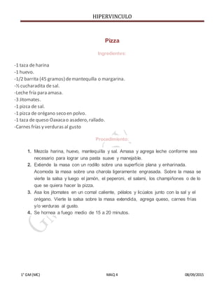 HIPERVINCULO
1° GM(MC) MAQ 4 08/09/2015
Pizza
Ingredientes:
-1 taza de harina
-1 huevo.
-1/2 barrita (45 gramos) demantequilla o margarina.
-½ cucharadita de sal.
-Leche fría para amasa.
-3 Jitomates.
-1 pizca de sal.
-1 pizca de orégano seco en polvo.
-1 taza de queso Oaxacao asadero, rallado.
-Carnes frías y verduras al gusto
Procedimiento:
1. Mezcla harina, huevo, mantequilla y sal. Amasa y agrega leche conforme sea
necesario para lograr una pasta suave y manejable.
2. Extiende la masa con un rodillo sobre una superficie plana y enharinada.
Acomoda la masa sobre una charola ligeramente engrasada. Sobre la masa se
vierte la salsa y luego el jamón, el peperoni, el salami, los champiñones o de lo
que se quiera hacer la pizza.
3. Asa los jitomates en un comal caliente, pélalos y licúalos junto con la sal y el
orégano. Vierte la salsa sobre la masa extendida, agrega queso, carnes frías
y/o verduras al gusto.
4. Se hornea a fuego medio de 15 a 20 minutos.
 