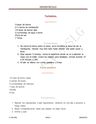HIPERVINCULO
1° GM(MC) MAQ 4 08/09/2015
Tartaletas.
Ingredientes:
-3 tazas de harina
-2 ½ barras de mantequilla
-1/2 tazas de azúcar glas
-2 cucharadas de agua o leche
-Pizca de sal.
-1 Yema.
Procedimiento:
1. Se cierne la harina sobre la mesa, se le incorpora la pizca de sal, la
mantequilla, mezclar muy bien todo hasta obtener una pasta suave y
tersa.
2. Deja reposar 5 minutos, cierne la superficie donde se va a extender la
masa con el rodillo. Cubra los moldes para tartaletas, horneé durante 15
o 20 minutos a 200°.
3. Al salir se rellena con crema pastelera y frutas
Crema pastelera.
Ingredientes:
-1/2 taza de leche clavel.
-2 yemas de huevo.
-5 cucharaditas de maicena.
-1 taza de azúcar.
-Vainilla.
-Fruta.
Procedimiento:
1. Mezclar los ingredientes y batir ligeramente, verterlos en una olla y ponerlos a
fuego medio.
2. Mover constantemente hasta que espese sin dejar hervir.
3. Enfriar y usar.
 