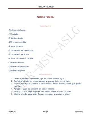 HIPERVINCULO
1° GM(MC) MAQ 4 08/09/2015
Gallina rellena.
Ingredientes:
-Pechuga sin hueso.
-1/2 cebolla.
-3 dientes de ajo.
-250 gr carne molida.
-2 tazas de arroz.
-2 cucharadas de mantequilla.
-2 cucharadas de aceite.
-4 tazas de consomé de pollo.
-3/4 tazas de nuez.
-3/4 tazas de almendras.
-3/4 tazas de piñón.
Procedimiento:
1. Cocer la pechuga con cebolla, ajo, sal, con suficiente agua.
2. Deshebrar el pollo en trozos grandes y reservar junto con el caldo.
3. Freír en mantequilla y aceite la carne molida. Añadir el arroz, hasta que quede
bien frito.
4. Agregar 4 tazas de consomé de pollo y sazonar.
5. Tapar y cocer a fuego bajo por 20 minutos. Verter el arroz cacerola.
6. Integrar el pollo sobre este. Tapizar con nuez, almendras y piñón.
 