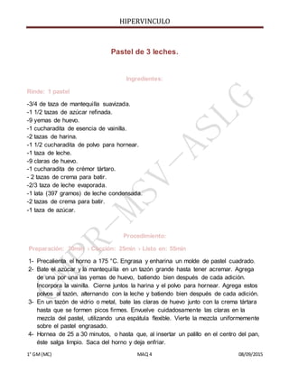 HIPERVINCULO
1° GM(MC) MAQ 4 08/09/2015
Pastel de 3 leches.
Ingredientes:
Rinde: 1 pastel
-3/4 de taza de mantequilla suavizada.
-1 1/2 tazas de azúcar refinada.
-9 yemas de huevo.
-1 cucharadita de esencia de vainilla.
-2 tazas de harina.
-1 1/2 cucharadita de polvo para hornear.
-1 taza de leche.
-9 claras de huevo.
-1 cucharadita de crémor tártaro.
- 2 tazas de crema para batir.
-2/3 taza de leche evaporada.
-1 lata (397 gramos) de leche condensada.
-2 tazas de crema para batir.
-1 taza de azúcar.
Procedimiento:
Preparación: 30min › Cocción: 25min › Listo en: 55min
1- Precalienta el horno a 175 °C. Engrasa y enharina un molde de pastel cuadrado.
2- Bate el azúcar y la mantequilla en un tazón grande hasta tener acremar. Agrega
de una por una las yemas de huevo, batiendo bien después de cada adición.
Incorpora la vainilla. Cierne juntos la harina y el polvo para hornear. Agrega estos
polvos al tazón, alternando con la leche y batiendo bien después de cada adición.
3- En un tazón de vidrio o metal, bate las claras de huevo junto con la crema tártara
hasta que se formen picos firmes. Envuelve cuidadosamente las claras en la
mezcla del pastel, utilizando una espátula flexible. Vierte la mezcla uniformemente
sobre el pastel engrasado.
4- Hornea de 25 a 30 minutos, o hasta que, al insertar un palillo en el centro del pan,
éste salga limpio. Saca del horno y deja enfriar.
 