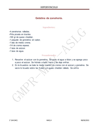 HIPERVINCULO
1° GM(MC) MAQ 4 08/09/2015
Gelatina de zanahoria.
Ingredientes:
-4 zanahorias ralladas.
-Piña picada en trocitos
-100 gr de queso cheddar.
-1 paquete de grenetina sin sabor.
-1 lata de media crema.
-1/4 de crema espesa.
-1 taza de azúcar.
-1 taza de agua.
Procedimiento:
1. Revuelve el azúcar con la grenetina. Se pone el agua a tibiar y se agrega poco
a poco el azúcar. Se hidrata a baño maría y se deja enfriar.
2. En la licuadora se bate la media crema y la crema con el azúcar y grenetina. Se
vacía lo licuado sobre las frutas y el queso cheddar rallado. Se enfría
 