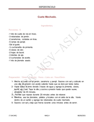 HIPERVINCULO
1° GM(MC) MAQ 4 08/09/2015
Cuete Mechado.
Ingredientes.
Porciones: 6
-1 kilo de cuete de res en trozo.
-3 rebanadas de jamón.
-2 zanahorias, cortadas en tiras.
-5 ramas de perejil.
-Sal al gusto.
-½ cucharadita de pimienta.
-5 clavos de olor.
-2 hojas de laurel.
-3 dientes de ajo.
-2 cucharadas de aceite.
-1 kilo de jitomate asado.
Procedimiento:
Preparación: 15min › Cocción: 1hora › Listo en: 1hora15min
1- Mecha el cuete con el jamón, zanahoria y perejil. Sazona con sal y colócalo en
una olla de presión con aceite caliente hasta que se dore por todos lados.
2- Vierte sobre el lomo dorado 3 tazas de agua y agrega la pimienta, clavos,
laurel, ajo y sal. Tapa la olla y cocina a presión hasta que quede suave,
alrededor de 45 minutos.
3- Permite que repose durante 20 minutos antes de rebanar.
4- Mientras, asa los jitomates, pélalos y licúalos con el caldo de la olla. Vierte
dentro de un sartén y agrega las rebanadas de cuete mechado.
5- Sazona con sal y deja que hierva durante unos minutos antes de servir.
 