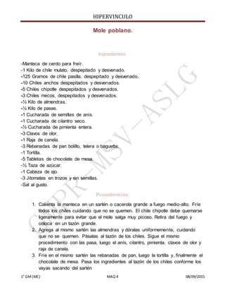 HIPERVINCULO
1° GM(MC) MAQ 4 08/09/2015
Mole poblano.
Ingredientes:
-Manteca de cerdo para freír.
-1 Kilo de chile mulato, despepitado y desvenado.
-125 Gramos de chile pasilla, despepitado y desvenado.
-10 Chiles anchos despepitados y desvenados.
-5 Chiles chipotle despepitados y desvenados.
-3 Chiles mecos, despepitados y desvenados.
-½ Kilo de almendras.
-½ Kilo de pasas.
-1 Cucharada de semillas de anís.
-1 Cucharada de cilantro seco.
-½ Cucharada de pimienta entera.
-3 Clavos de olor.
-1 Raja de canela.
-3 Rebanadas de pan bolillo, telera o baguette.
-1 Tortilla.
-5 Tabletas de chocolate de mesa.
-½ Taza de azúcar.
-1 Cabeza de ajo.
-3 Jitomates en trozos y sin semillas.
-Sal al gusto.
Procedimiento:
1. Calienta la manteca en un sartén o cacerola grande a fuego medio-alto. Fríe
todos los chiles cuidando que no se quemen. El chile chipotle debe quemarse
ligeramente para evitar que el mole salga muy picoso. Retira del fuego y
coloca en un tazón grande.
2. Agrega al mismo sartén las almendras y dóralas uniformemente, cuidando
que no se quemen. Pásalas al tazón de los chiles. Sigue el mismo
procedimiento con las pasa, luego el anís, cilantro, pimienta, clavos de olor y
raja de canela.
3. Fríe en el mismo sartén las rebanadas de pan, luego la tortilla y, finalmente el
chocolate de mesa. Pasa los ingredientes al tazón de los chiles conforme los
vayas sacando del sartén
 