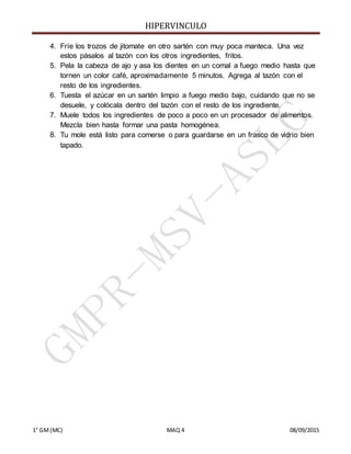 HIPERVINCULO
1° GM(MC) MAQ 4 08/09/2015
4. Fríe los trozos de jitomate en otro sartén con muy poca manteca. Una vez
estos pásalos al tazón con los otros ingredientes, fritos.
5. Pela la cabeza de ajo y asa los dientes en un comal a fuego medio hasta que
tornen un color café, aproximadamente 5 minutos. Agrega al tazón con el
resto de los ingredientes.
6. Tuesta el azúcar en un sartén limpio a fuego medio bajo, cuidando que no se
desuele, y colócala dentro del tazón con el resto de los ingrediente.
7. Muele todos los ingredientes de poco a poco en un procesador de alimentos.
Mezcla bien hasta formar una pasta homogénea.
8. Tu mole está listo para comerse o para guardarse en un frasco de vidrio bien
tapado.
 
