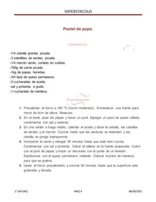 HIPERVINCULO
1° GM(MC) MAQ 4 08/09/2015
Pastel de papa.
Ingredientes:
-1/4 cebolla grande, picada.
-3 cebollitas de verdeo, picada.
-1/4 morrón verde, cortado en cubitos.
-750g de carne picada.
-1kg de papas, hervidas.
-3/4 taza de queso parmesano.
-3 cucharadas de aceite.
-sal y pimienta, a gusto.
-1 cucharada de manteca.
Procedimiento:
1. Precalentar el horno a 180 *C (horno moderado). Enmantecar una fuente para
horno de 4cm de altura. Reservar.
2. En un bowl, pisar las papas y hacer un puré. Agregar un poco de queso rallado,
condimentar con sal y reservar.
3. En una sartén a fuego medio, calentar el aceite y dorar la cebolla, las cebollas
de verdeo y el morrón. Cocinar hasta que las verduras se ablanden y las
cebolla se ponga trasnparente.
4. Incorporar la carne y rehogar 30 minutos hasta que esté bien cocida.
Condimentar con sal y pimienta. Volcar el relleno en la fuente preparada. Cubrir
con el puré de papas y trazar un decorado con la punta de un tenedor.
Espolvorear con el queso parmesano restante. Colocar trocitos de manteca
para que se gratine.
5. Llevar al horno precalentado y cocinar 45 minutos hasta que la superficie esta
gratinada y dorada.
 