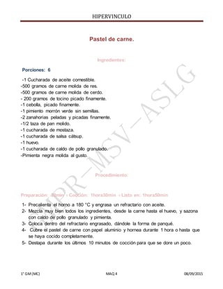 HIPERVINCULO
1° GM(MC) MAQ 4 08/09/2015
Pastel de carne.
Ingredientes:
Porciones: 6
-1 Cucharada de aceite comestible.
-500 gramos de carne molida de res.
-500 gramos de carne molida de cerdo.
- 200 gramos de tocino picado finamente.
-1 cebolla, picado finamente.
-1 pimiento morrón verde sin semillas.
-2 zanahorias peladas y picadas finamente.
-1/2 taza de pan molido.
-1 cucharada de mostaza.
-1 cucharada de salsa cátsup.
-1 huevo.
-1 cucharada de caldo de pollo granulado.
-Pimienta negra molida al gusto.
Procedimiento:
Preparación: 20min › Cocción: 1hora30min › Listo en: 1hora50min
1- Precalienta el horno a 180 °C y engrasa un refractario con aceite.
2- Mezcla muy bien todos los ingredientes, desde la carne hasta el huevo, y sazona
con caldo de pollo granulado y pimienta.
3- Coloca dentro del refractario engrasado, dándole la forma de panqué.
4- Cubre el pastel de carne con papel aluminio y hornea durante 1 hora o hasta que
se haya cocido completamente.
5- Destapa durante los últimos 10 minutos de cocción para que se dore un poco.
 