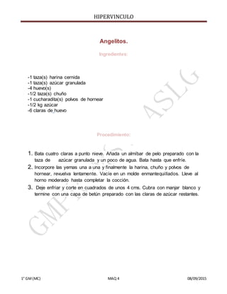 HIPERVINCULO
1° GM(MC) MAQ 4 08/09/2015
Angelitos.
Ingredientes:
-1 taza(s) harina cernida
-1 taza(s) azúcar granulada
-4 huevo(s)
-1/2 taza(s) chuño
-1 cucharadita(s) polvos de hornear
-1/2 kg azúcar
-6 claras de huevo
Procedimiento:
1. Bata cuatro claras a punto nieve. Añada un almíbar de pelo preparado con la
taza de azúcar granulada y un poco de agua. Bata hasta que enfríe.
2. Incorpore las yemas una a una y finalmente la harina, chuño y polvos de
hornear, revuelva lentamente. Vacíe en un molde enmantequillados. Lleve al
horno moderado hasta completar la cocción.
3. Deje enfriar y corte en cuadrados de unos 4 cms. Cubra con manjar blanco y
termine con una capa de betún preparado con las claras de azúcar restantes.
 