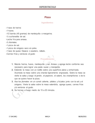HIPERVINCULO
1° GM(MC) MAQ 4 08/09/2015
Pizza
Ingredientes:
-1 taza de harina
-1 huevo.
-1/2 barrita (45 gramos) de mantequilla o margarina.
-½ cucharadita de sal.
-Leche fría para amasa.
-3 Jitomates.
-1 pizca de sal.
-1 pizca de orégano seco en polvo.
-1 taza de queso Oaxaca o asadero, rallado.
-Carnes frías y verduras al gusto
Procedimiento:
1. Mezcla harina, huevo, mantequilla y sal. Amasa y agrega leche conforme sea
necesario para lograr una pasta suave y manejable.
2. Extiende la masa con un rodillo sobre una superficie plana y enharinada.
Acomoda la masa sobre una charola ligeramente engrasada. Sobre la masa se
vierte la salsa y luego el jamón, el peperoni, el salami, los champiñones o de lo
que se quiera hacer la pizza.
3. Asa los jitomates en un comal caliente, pélalos y licúalos junto con la sal y el
orégano. Vierte la salsa sobre la masa extendida, agrega queso, carnes frías
y/o verduras al gusto.
4. Se hornea a fuego medio de 15 a 20 minutos.
 