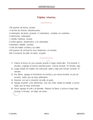 HIPERVINCULO
1° GM(MC) MAQ 4 08/09/2015
Frijoles charros.
Ingredientes:
-150 gramos de tocino, picado.
-¼ de kilo de chorizo, desmenuzado.
-2 rebanadas de jamón gruesas (1 centímetro), cortadas en cuadritos.-
-3 salchichas, rebanadas.
-1 cebolla mediana, picada.
-3 chiles güeros, desvenados y en rebanadas.
-4 jitomates saladet, picados.
-½ kilo de frijoles cocidos y su caldo.
-150 gramos de chicharrón duro (botanero), en trocitos.
-Sal o consomé de pollo en polvo, al gusto.
Procedimiento:
1. Coloca el tocino en una cazuela grande a fuego medio-alto. Fríe durante 5
minutos y agrega el chorizo desmenuzado. Cocina durante 10 minutos más.
2. Luego añade los frijoles con suficiente caldo y deja que hiervan durante 10
minutos.
3. Por último, agrega el chicharrón en trocitos y se cocina durante un par de
minutos, hasta que se haya ablandado.
4. Sazonar con sal o consomé de pollo al gusto.
5. Agrega el jamón y las salchichas. Una vez fritas, añade la cebolla y cocina
hasta que se haya acitronado.
6. Ahora agrega el chile y el jitomate. Reduce la flama y cocina a fuego bajo
durante 5 minutos, sin dejar de mover.
 