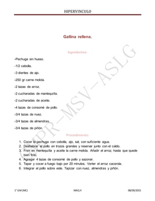 HIPERVINCULO
1° GM(MC) MAQ 4 08/09/2015
Gallina rellena.
Ingredientes:
-Pechuga sin hueso.
-1/2 cebolla.
-3 dientes de ajo.
-250 gr carne molida.
-2 tazas de arroz.
-2 cucharadas de mantequilla.
-2 cucharadas de aceite.
-4 tazas de consomé de pollo.
-3/4 tazas de nuez.
-3/4 tazas de almendras.
-3/4 tazas de piñón.
Procedimiento:
1. Cocer la pechuga con cebolla, ajo, sal, con suficiente agua.
2. Deshebrar el pollo en trozos grandes y reservar junto con el caldo.
3. Freír en mantequilla y aceite la carne molida. Añadir el arroz, hasta que quede
bien frito.
4. Agregar 4 tazas de consomé de pollo y sazonar.
5. Tapar y cocer a fuego bajo por 20 minutos. Verter el arroz cacerola.
6. Integrar el pollo sobre este. Tapizar con nuez, almendras y piñón.
 