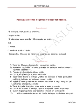HIPERVINCULO
1° GM(MC) MAQ 4 08/09/2015
Pechugas rellenas de jamón y queso rebozadas.
Ingredientes:
-10 pechugas, deshuesadas y aplanadas.
-1/2 pan molido.
-10 rebanadas queso amarillo y 10 rebanadas de jamón.
-Sal.
-2 huevos.
-1 botella de aceite un sartén.
- 2 recipientes. (Depende del número de personas que comerán pechuga).
Procedimiento:
1- Vaciar los 2 huevos al recipiente y con cuchara batirlos.
2- Agarra una por una las pechugas y remojar las pechugas en el recipiente 3
segundos y sacarlas
3- Ponerlas en el recipiente del pan molido
4- Colocar en la pechuga el jamón y el queso
5- Doblar como taquito la pechuga y voltear las pechugas al modo que queden
totalmente cubiertas las pechugas con pan molido
6- Agarrar el sartén y colocarlo en la estufa y encender el fuego a tu gusto (de
preferencia a temperatura media)
7- Tomar la botella de aceite y echar aceite al sartén a tu gusto
8- Colocar en la sartén la pechuga, agarrar la espátula y voltea la pechuga
9- Cuando la pechuga tome color sacarla y colocarla en un recipiente
10- Así sucesivamente prepara las demás pechugas y disfrútalas a tu gusto.
 