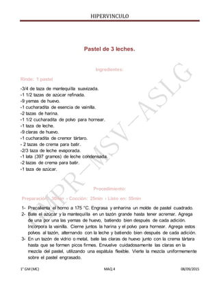 HIPERVINCULO
1° GM(MC) MAQ 4 08/09/2015
Pastel de 3 leches.
Ingredientes:
Rinde: 1 pastel
-3/4 de taza de mantequilla suavizada.
-1 1/2 tazas de azúcar refinada.
-9 yemas de huevo.
-1 cucharadita de esencia de vainilla.
-2 tazas de harina.
-1 1/2 cucharadita de polvo para hornear.
-1 taza de leche.
-9 claras de huevo.
-1 cucharadita de cremor tártaro.
- 2 tazas de crema para batir.
-2/3 taza de leche evaporada.
-1 lata (397 gramos) de leche condensada.
-2 tazas de crema para batir.
-1 taza de azúcar.
Procedimiento:
Preparación: 30min › Cocción: 25min › Listo en: 55min
1- Precalienta el horno a 175 °C. Engrasa y enharina un molde de pastel cuadrado.
2- Bate el azúcar y la mantequilla en un tazón grande hasta tener acremar. Agrega
de una por una las yemas de huevo, batiendo bien después de cada adición.
Incorpora la vainilla. Cierne juntos la harina y el polvo para hornear. Agrega estos
polvos al tazón, alternando con la leche y batiendo bien después de cada adición.
3- En un tazón de vidrio o metal, bate las claras de huevo junto con la crema tártara
hasta que se formen picos firmes. Envuelve cuidadosamente las claras en la
mezcla del pastel, utilizando una espátula flexible. Vierte la mezcla uniformemente
sobre el pastel engrasado.
 