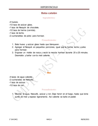 HIPERVINCULO
1° GM(MC) MAQ 4 08/09/2015
Baba catalán
Ingredientes:
-4 huevos.
-1/2 taza de azúcar glass.
-1 taza de Nesquik de chocolate.
-1/2 taza de harina (cernida).
-1 taza de leche.
-2 cucharaditas de polvo para hornear.
Procedimiento:
1. Bata huevo y azúcar glass hasta que blanqueen.
2. Agregar el Nesquik en pequeñas porciones, igual que la harina, leche y polvo
para hornear.
3. Engrase un molde de rosca y vacié la mezcla hornear durante 20 a 25 minutos.
Desmolde y bañar con la miel caliente.
Miel.
-4 tazas de agua caliente.
-2 cucharadas de Nescafé.
-1 taza de azúcar.
-1/2 taza de ron.
Procedimiento:
1. Mezclar el agua, Nescafé, azúcar y ron. Deje hervir en el fuego, hasta que tome
punto de miel y espese ligeramente. Así caliente se baña el pastel.
 